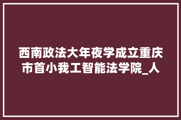 西南政法大年夜学成立重庆市首小我工智能法学院_人工智能_机械人 智能写作