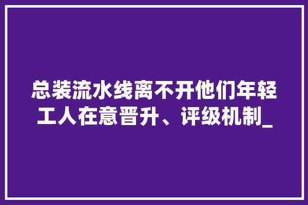 总装流水线离不开他们年轻工人在意晋升、评级机制_工场_工人