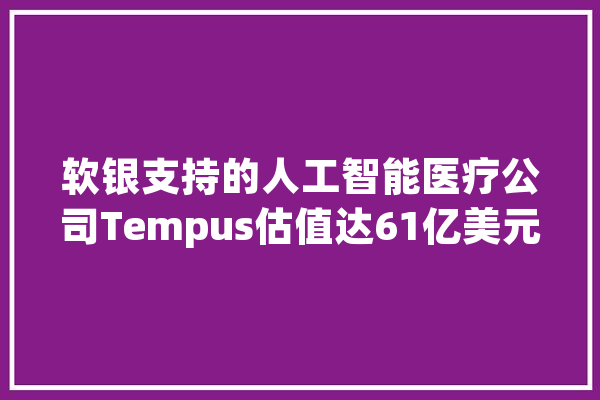 软银支持的人工智能医疗公司Tempus估值达61亿美元_该公司_纳斯达克 智能问答