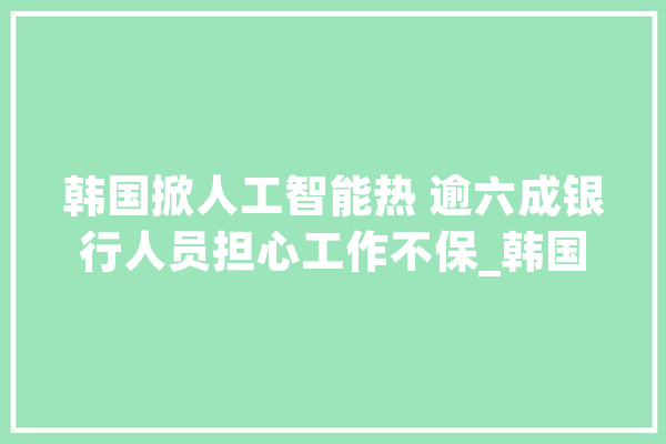 韩国掀人工智能热 逾六成银行人员担心工作不保_韩国_工业革命