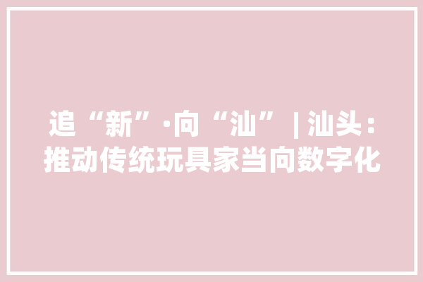 追“新”·向“汕” | 汕头：推动传统玩具家当向数字化倾向转型_家当_工业 绘影字幕