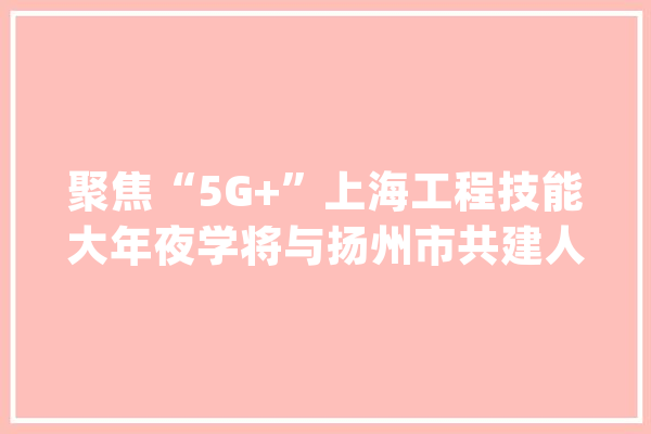 聚焦“5G+”上海工程技能大年夜学将与扬州市共建人工智能研究院_人才造就_扬州 AI简讯