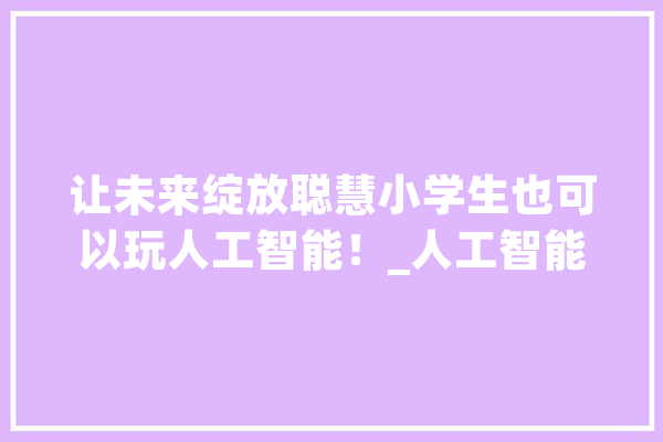 让未来绽放聪慧小学生也可以玩人工智能！_人工智能_玩具 AI简讯