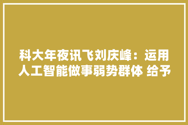 科大年夜讯飞刘庆峰：运用人工智能做事弱势群体 给予更多福利保障_弱势群体_技巧 AI简讯