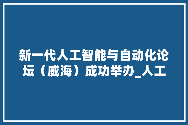 新一代人工智能与自动化论坛（威海）成功举办_人工智能_新一代 绘影字幕