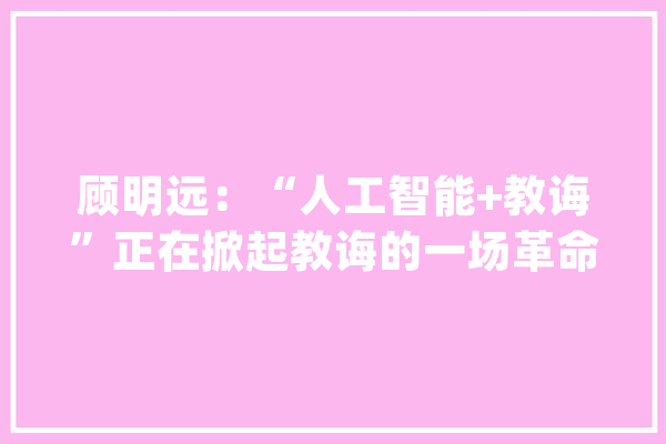 顾明远：“人工智能+教诲”正在掀起教诲的一场革命！_人工智能_教师 智能写作