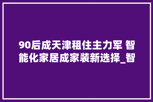 90后成天津租住主力军 智能化家居成家装新选择_智能_装修 云服务