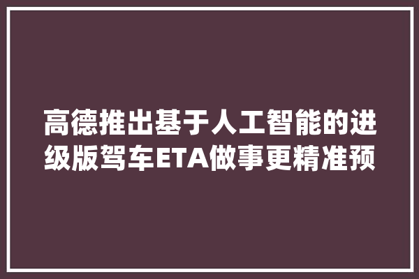 高德推出基于人工智能的进级版驾车ETA做事更精准预判出行路况和用时_地图_用户 智能问答