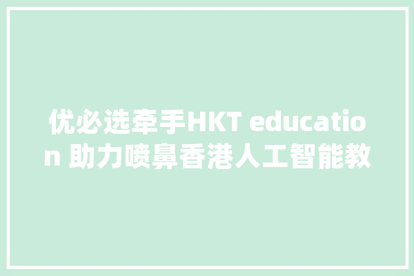 优必选牵手HKT education 助力喷鼻香港人工智能教诲_喷鼻港_人工智能 绘影字幕