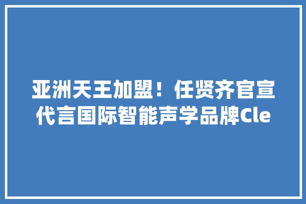 亚洲天王加盟！任贤齐官宣代言国际智能声学品牌Cleer_耳机_蓝牙 智能助手