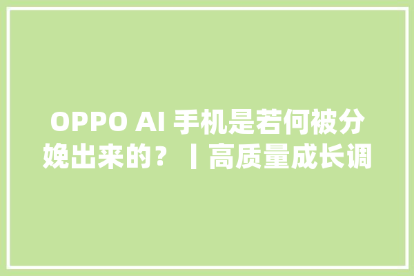 OPPO AI 手机是若何被分娩出来的？丨高质量成长调研行_手机_全球 智能写作