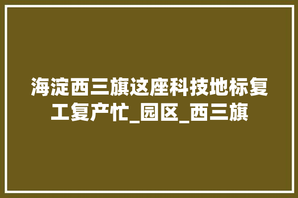 海淀西三旗这座科技地标复工复产忙_园区_西三旗