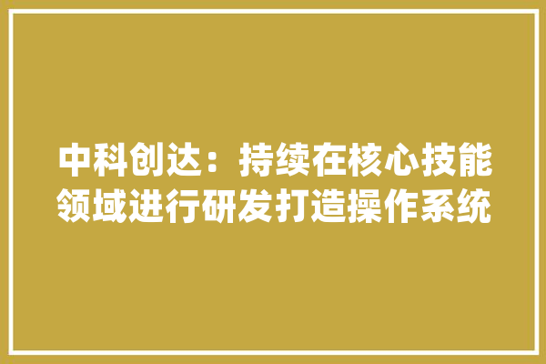 中科创达：持续在核心技能领域进行研发打造操作系统和端侧智能的产品和技能平台_公司_智能 智能写作
