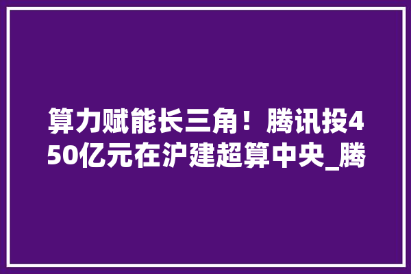 算力赋能长三角！腾讯投450亿元在沪建超算中央_腾讯_上海 计算机