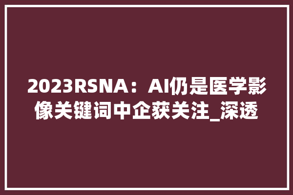 2023RSNA：AI仍是医学影像关键词中企获关注_深透_影像 AI快讯