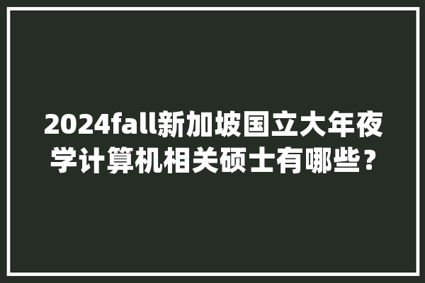 2024fall新加坡国立大年夜学计算机相关硕士有哪些？_相干_学士学位 智能助手