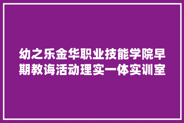 幼之乐金华职业技能学院早期教诲活动理实一体实训室圆满交付_实训_专业 计算机
