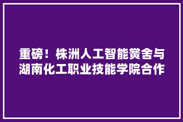 重磅！株洲人工智能黉舍与湖南化工职业技能学院合作举办五年制（三二分段）大年夜专班_株洲_黉舍