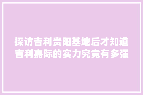 探访吉利贵阳基地后才知道吉利嘉际的实力究竟有多强_吉利_贵阳 云服务