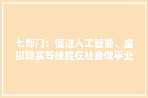 七部门：促进人工智能、虚拟现实等技能在社会做事业深度应用_家当_相干 智能助手