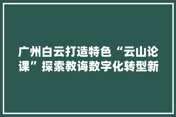 广州白云打造特色“云山论课”探索教诲数字化转型新路径_教师_人工智能
