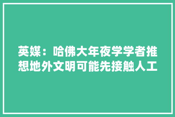 英媒：哈佛大年夜学学者推想地外文明可能先接触人工智能而非人类_外文_航天器