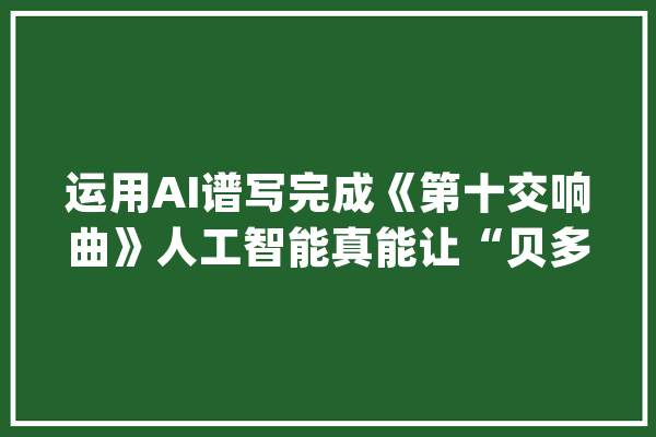运用AI谱写完成《第十交响曲》人工智能真能让“贝多芬复生”？_贝多芬_人工智能 智能助手