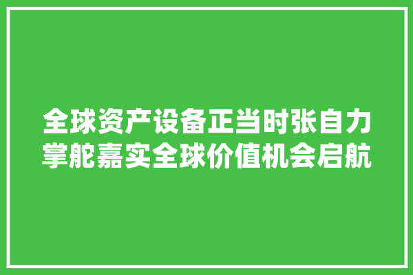 全球资产设备正当时张自力掌舵嘉实全球价值机会启航_全球_美国 智能问答