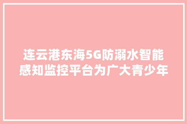 连云港东海5G防溺水智能感知监控平台为广大青少年筑牢暑期安然网_中国电信_连云港