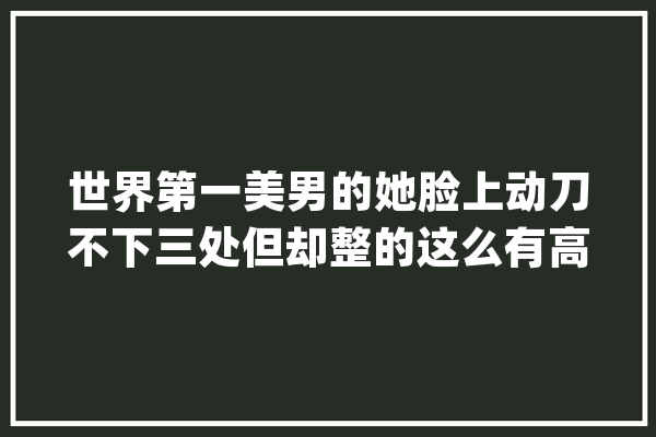 世界第一美男的她脸上动刀不下三处但却整的这么有高级感_早前_下颌