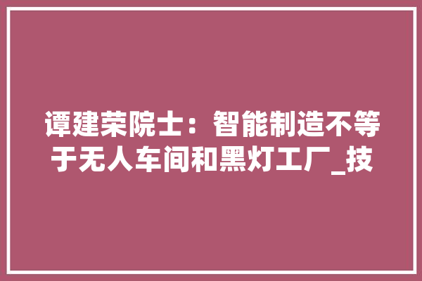 谭建荣院士：智能制造不等于无人车间和黑灯工厂_技巧_人工智能 智能问答