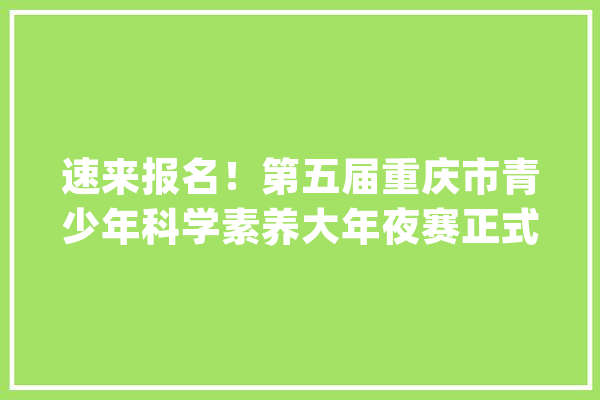 速来报名！第五届重庆市青少年科学素养大年夜赛正式启动_科学_年夜赛 文字写作