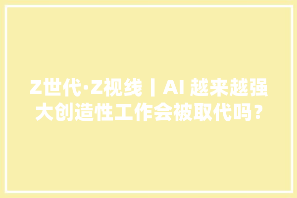 Z世代·Z视线丨AI 越来越强大创造性工作会被取代吗？_人工智能_江西 AI简讯