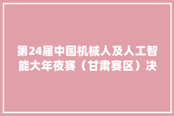 第24届中国机械人及人工智能大年夜赛（甘肃赛区）决赛在兰州新区举行_机械人_人工智能 文字写作