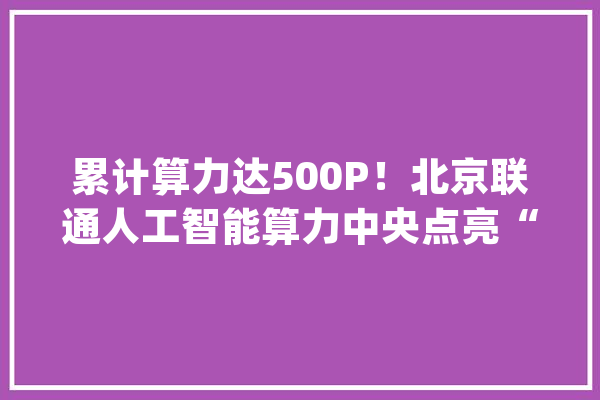 累计算力达500P！北京联通人工智能算力中央点亮“京西智谷”_人工智能_家当 智能助手