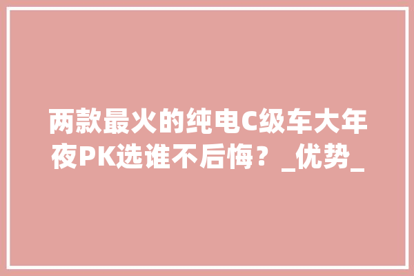 两款最火的纯电C级车大年夜PK选谁不后悔？_优势_万元 科技快讯