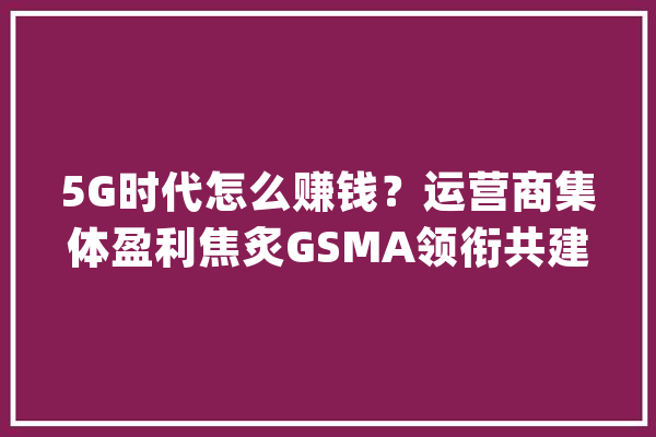 5G时代怎么赚钱？运营商集体盈利焦炙GSMA领衔共建生态_运营商_家当