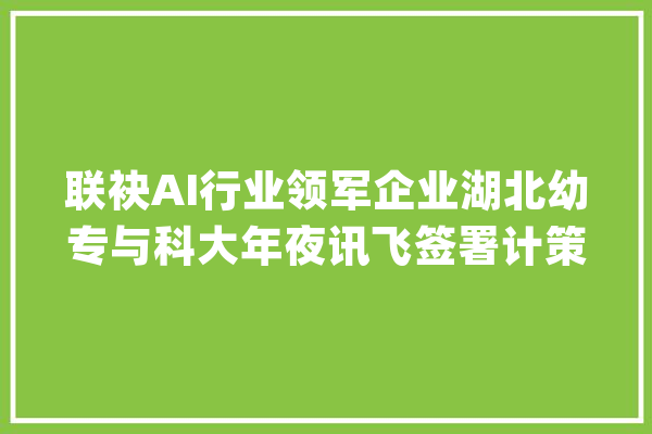 联袂AI行业领军企业湖北幼专与科大年夜讯飞签署计策合作协议_人工智能_科年夜 云服务