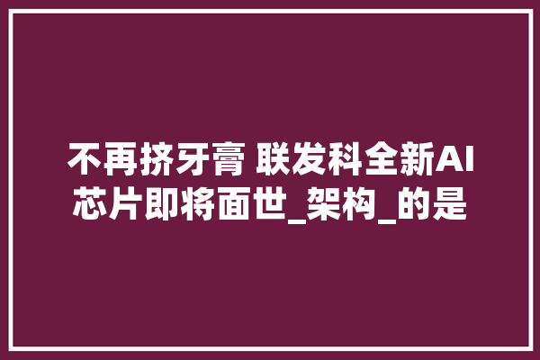 不再挤牙膏 联发科全新AI芯片即将面世_架构_的是
