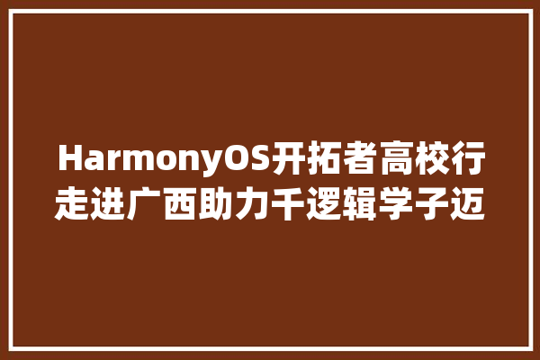 HarmonyOS开拓者高校行走进广西助力千逻辑学子迈向科技前沿_鸿蒙_开辟者