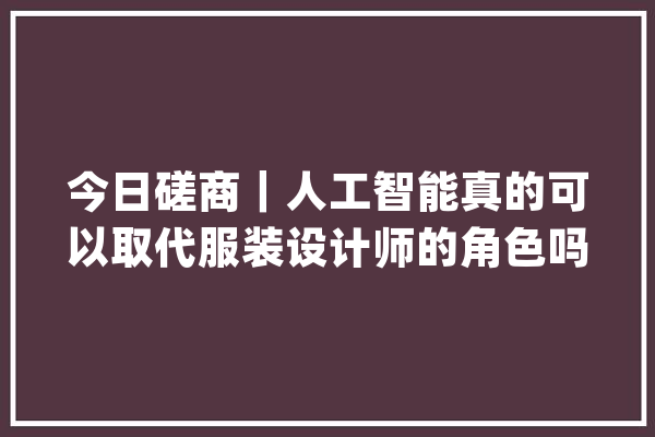 今日磋商｜人工智能真的可以取代服装设计师的角色吗？_服装设计师_的人