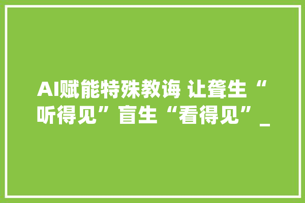 AI赋能特殊教诲 让聋生“听得见”盲生“看得见”_人工智能_学生 AI简讯