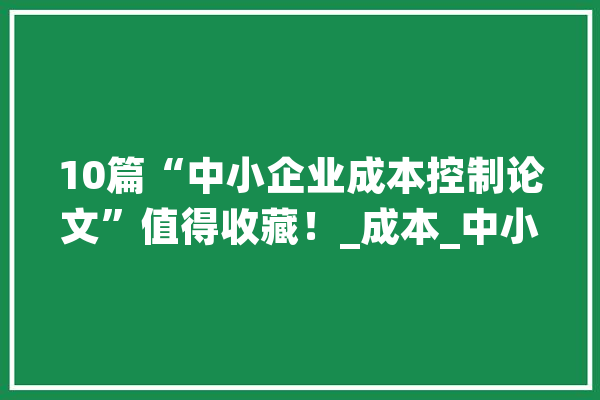10篇“中小企业成本控制论文”值得收藏！_成本_中小企业