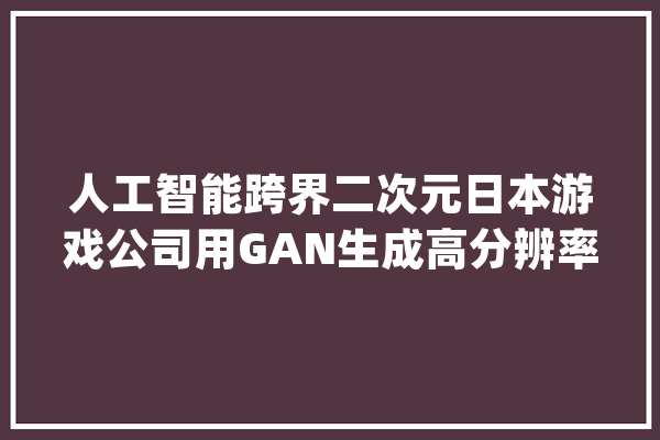 人工智能跨界二次元日本游戏公司用GAN生成高分辨率动漫人物_图像_姿态 AI快讯
