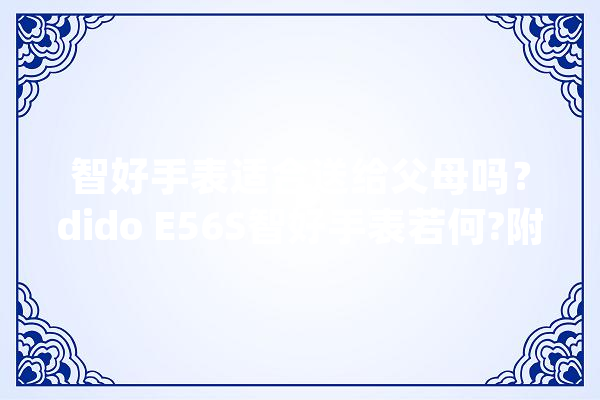 智好手表适合送给父母吗？dido E56S智好手表若何?附实测体验分享_手表_手表