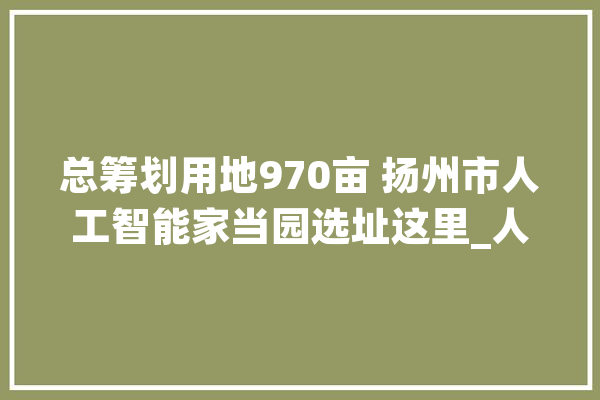总筹划用地970亩 扬州市人工智能家当园选址这里_人工智能_家当 科技快讯