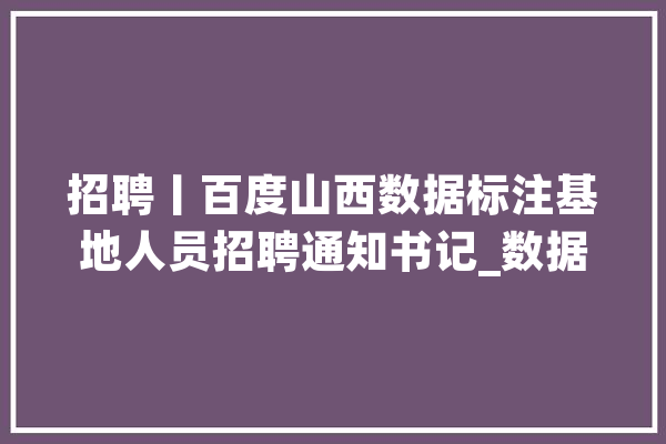 招聘丨百度山西数据标注基地人员招聘通知书记_数据_基地 科技快讯