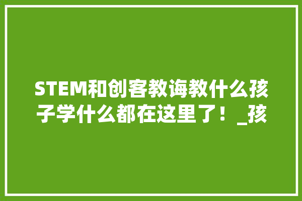 STEM和创客教诲教什么孩子学什么都在这里了！_孩子们_孩子 智能问答