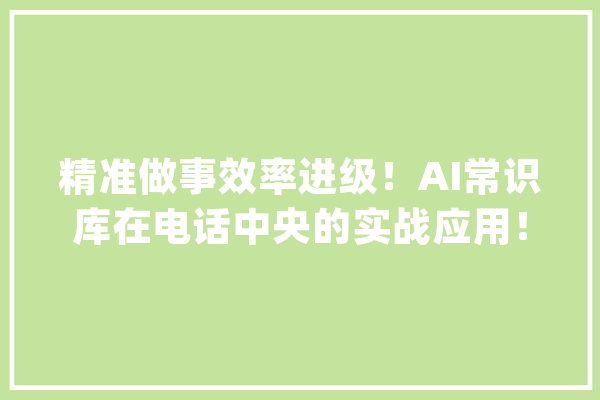 精准做事效率进级！AI常识库在电话中央的实战应用！_向量_常识库