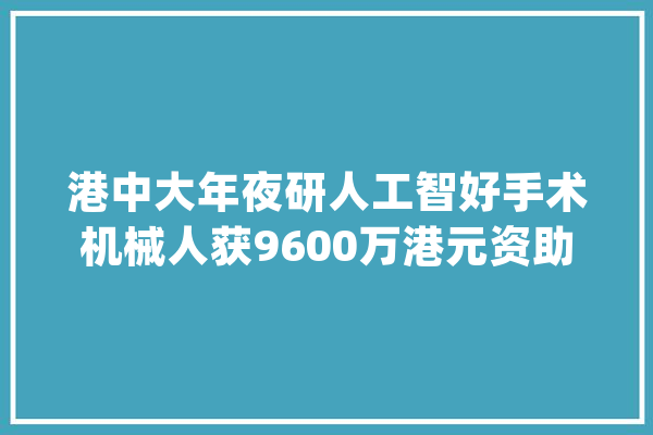 港中大年夜研人工智好手术机械人获9600万港元资助支持_手术_糖尿病 AI简讯